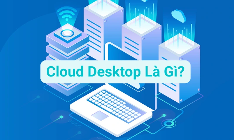 Cloud Desktop Là Gì? Ưu điểm Và Các Trường Hợp Sử Dụng Dịch Vụ Máy Tính Ảo