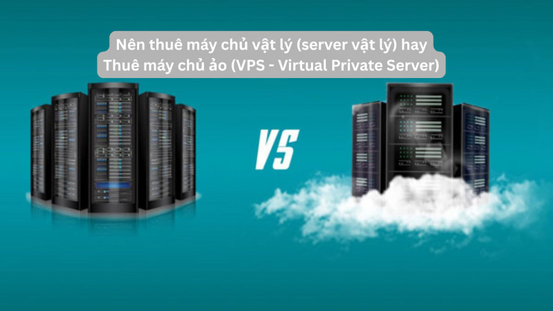 Nên thuê máy chủ vật lý (server vật lý) hay Thuê máy chủ ảo (VPS - Virtual Private Server)